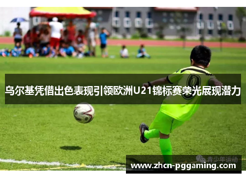 乌尔基凭借出色表现引领欧洲U21锦标赛荣光展现潜力 乌尔基凭借出色表现引领欧洲U21锦标赛荣光展现潜力