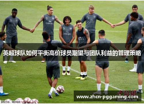 英超球队如何平衡高价球员期望与团队利益的管理策略 英超球队如何平衡高价球员期望与团队利益的管理策略