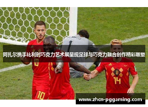 阿扎尔携手比利时巧克力艺术展呈现足球与巧克力融合创作精彩雕塑 阿扎尔携手比利时巧克力艺术展呈现足球与巧克力融合创作精彩雕塑