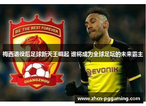 梅西退役后足球新天王崛起 谁将成为全球足坛的未来霸主