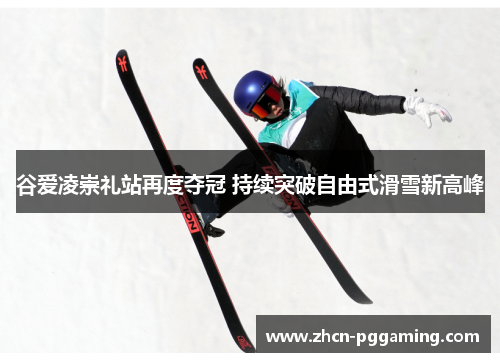 谷爱凌崇礼站再度夺冠 持续突破自由式滑雪新高峰