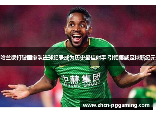 哈兰德打破国家队进球纪录成为历史最佳射手 引领挪威足球新纪元