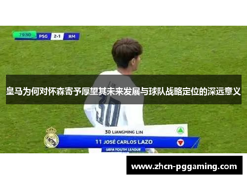 皇马为何对怀森寄予厚望其未来发展与球队战略定位的深远意义 皇马为何对怀森寄予厚望其未来发展与球队战略定位的深远意义
