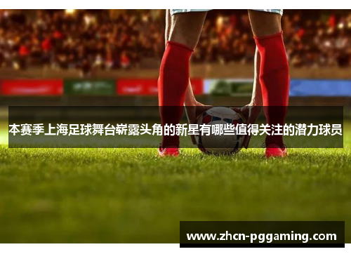本赛季上海足球舞台崭露头角的新星有哪些值得关注的潜力球员 本赛季上海足球舞台崭露头角的新星有哪些值得关注的潜力球员