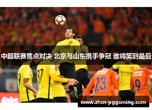 中超联赛焦点对决 北京与山东携手争冠 谁将笑到最后