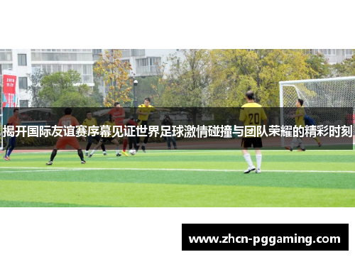 揭开国际友谊赛序幕见证世界足球激情碰撞与团队荣耀的精彩时刻