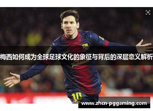 梅西如何成为全球足球文化的象征与背后的深层意义解析