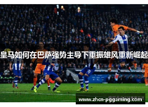 皇马如何在巴萨强势主导下重振雄风重新崛起 皇马如何在巴萨强势主导下重振雄风重新崛起