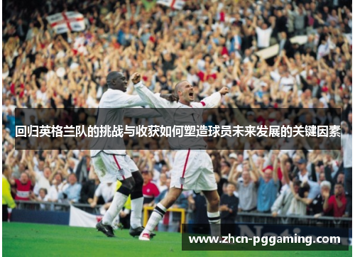 回归英格兰队的挑战与收获如何塑造球员未来发展的关键因素 回归英格兰队的挑战与收获如何塑造球员未来发展的关键因素