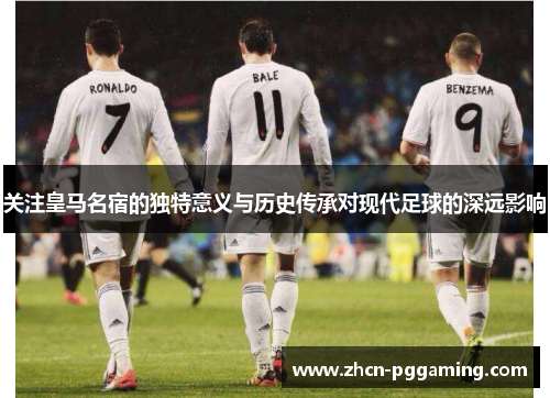 关注皇马名宿的独特意义与历史传承对现代足球的深远影响