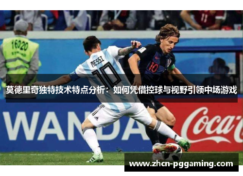 莫德里奇独特技术特点分析：如何凭借控球与视野引领中场游戏