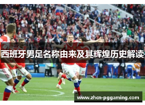 西班牙男足名称由来及其辉煌历史解读