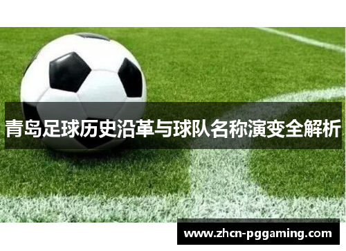 青岛足球历史沿革与球队名称演变全解析 青岛足球历史沿革与球队名称演变全解析