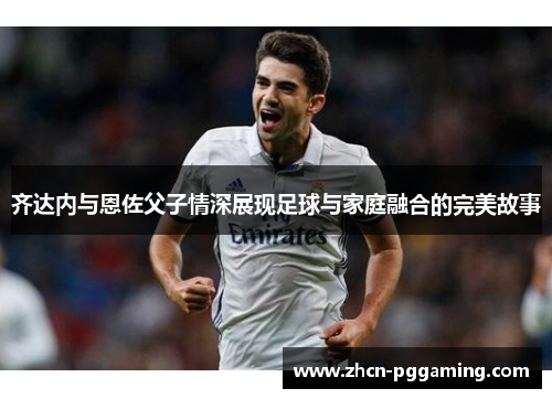 齐达内与恩佐父子情深展现足球与家庭融合的完美故事 齐达内与恩佐父子情深展现足球与家庭融合的完美故事