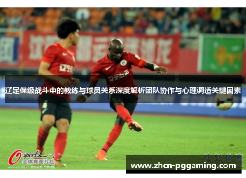 辽足保级战斗中的教练与球员关系深度解析团队协作与心理调适关键因素