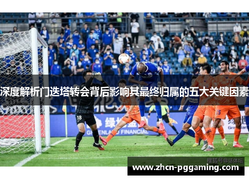 深度解析门迭塔转会背后影响其最终归属的五大关键因素