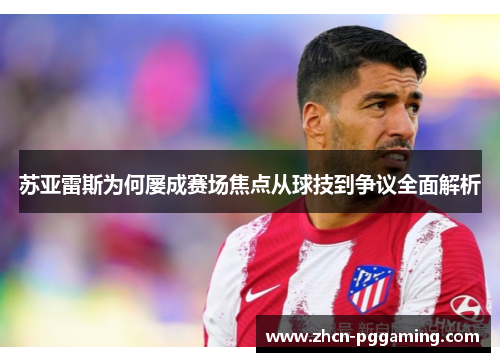 苏亚雷斯为何屡成赛场焦点从球技到争议全面解析 苏亚雷斯为何屡成赛场焦点从球技到争议全面解析