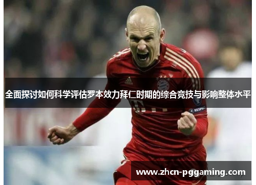 全面探讨如何科学评估罗本效力拜仁时期的综合竞技与影响整体水平