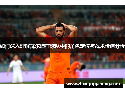 如何深入理解瓦尔迪在球队中的角色定位与战术价值分析