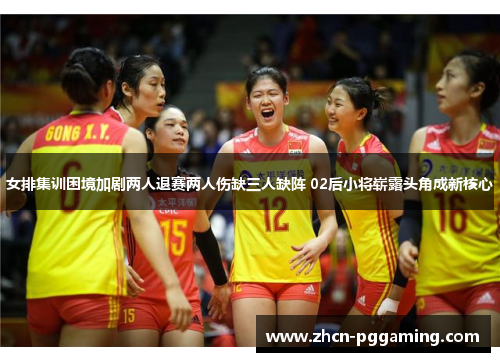 女排集训困境加剧两人退赛两人伤缺三人缺阵 02后小将崭露头角成新核心