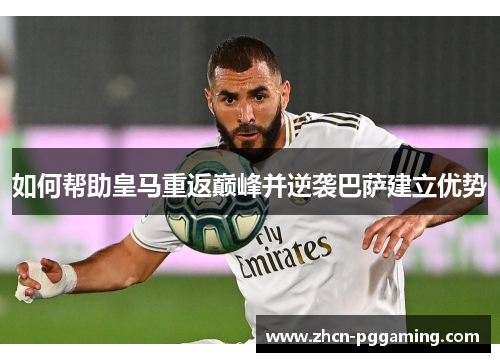 如何帮助皇马重返巅峰并逆袭巴萨建立优势