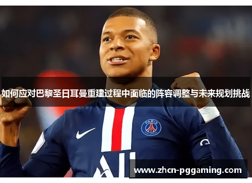 如何应对巴黎圣日耳曼重建过程中面临的阵容调整与未来规划挑战