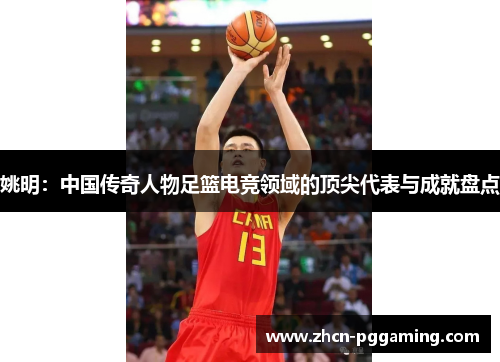 姚明：中国传奇人物足篮电竞领域的顶尖代表与成就盘点